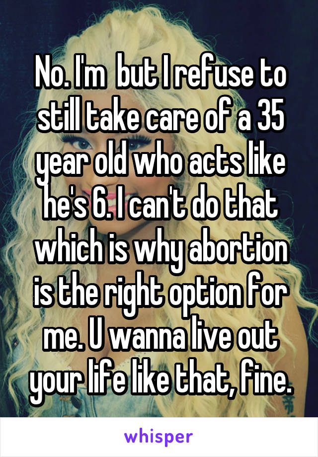 No. I'm  but I refuse to still take care of a 35 year old who acts like he's 6. I can't do that which is why abortion is the right option for me. U wanna live out your life like that, fine.