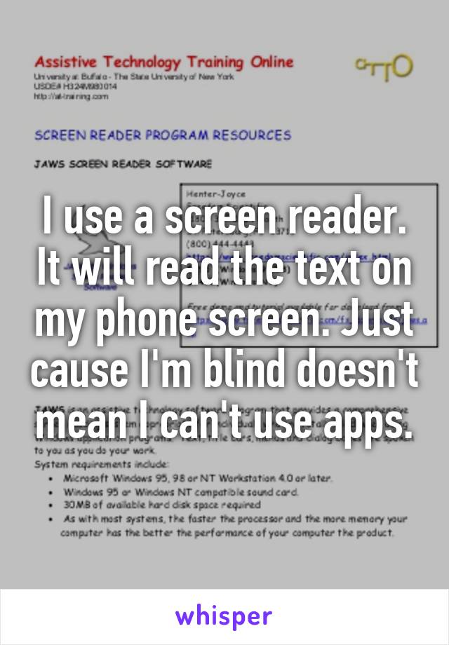 I use a screen reader. It will read the text on my phone screen. Just cause I'm blind doesn't mean I can't use apps.