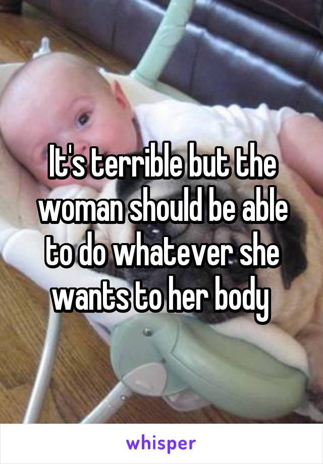 It's terrible but the woman should be able to do whatever she wants to her body 