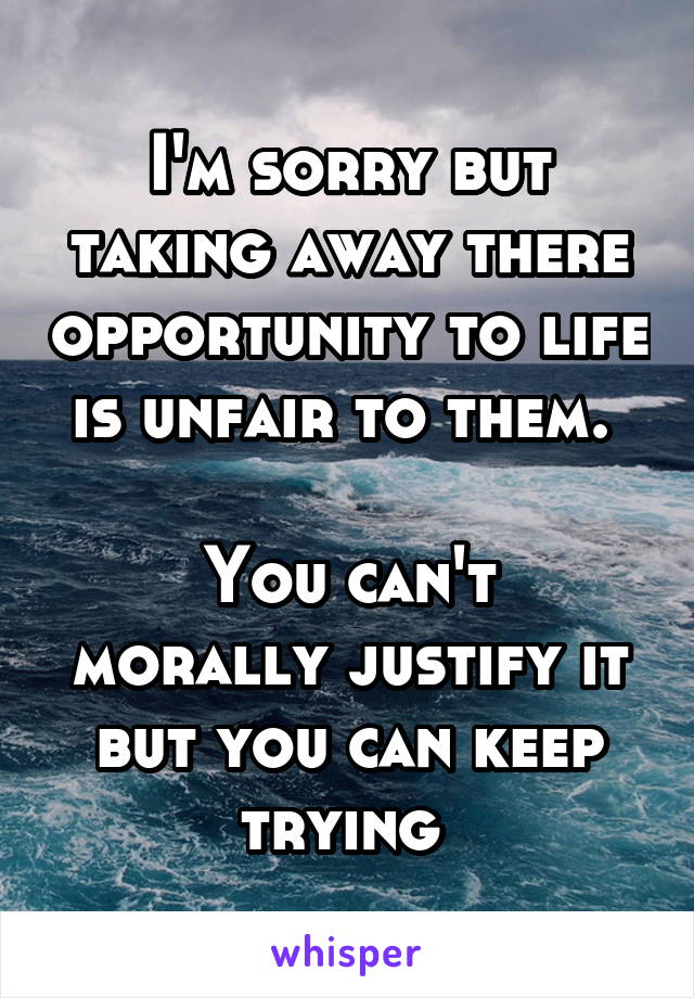 I'm sorry but taking away there opportunity to life is unfair to them. 

You can't morally justify it but you can keep trying 