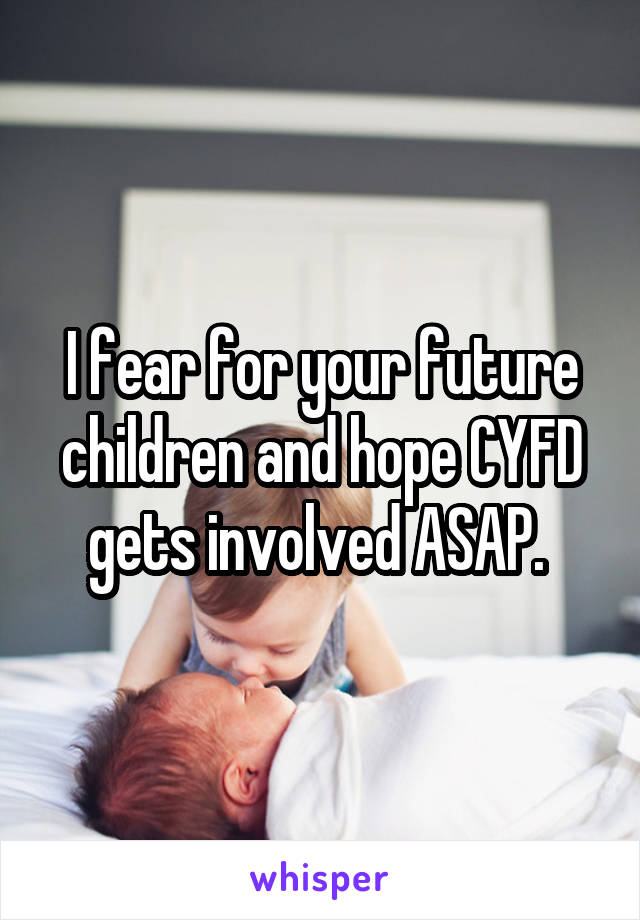 I fear for your future children and hope CYFD gets involved ASAP. 