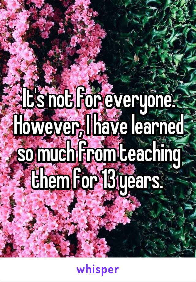 It's not for everyone. However, I have learned so much from teaching them for 13 years. 