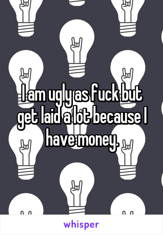 I am ugly as fuck but get laid a lot because I have money.