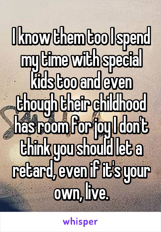 I know them too I spend my time with special kids too and even though their childhood has room for joy I don't think you should let a retard, even if it's your own, live.