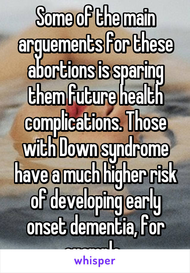 Some of the main arguements for these abortions is sparing them future health complications. Those with Down syndrome have a much higher risk of developing early onset dementia, for example. 