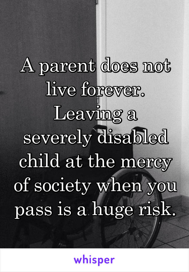 A parent does not live forever.
Leaving a severely disabled child at the mercy of society when you pass is a huge risk.