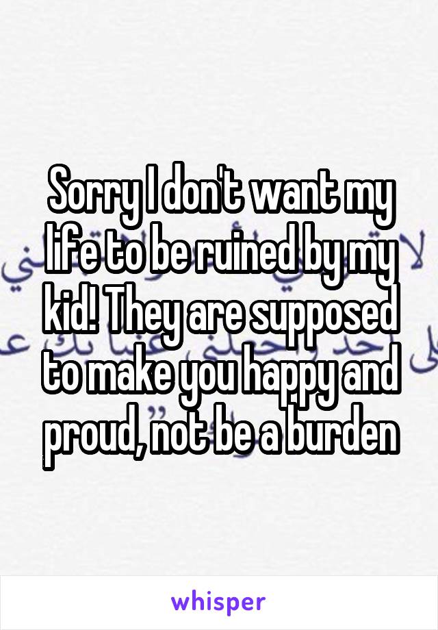 Sorry I don't want my life to be ruined by my kid! They are supposed to make you happy and proud, not be a burden