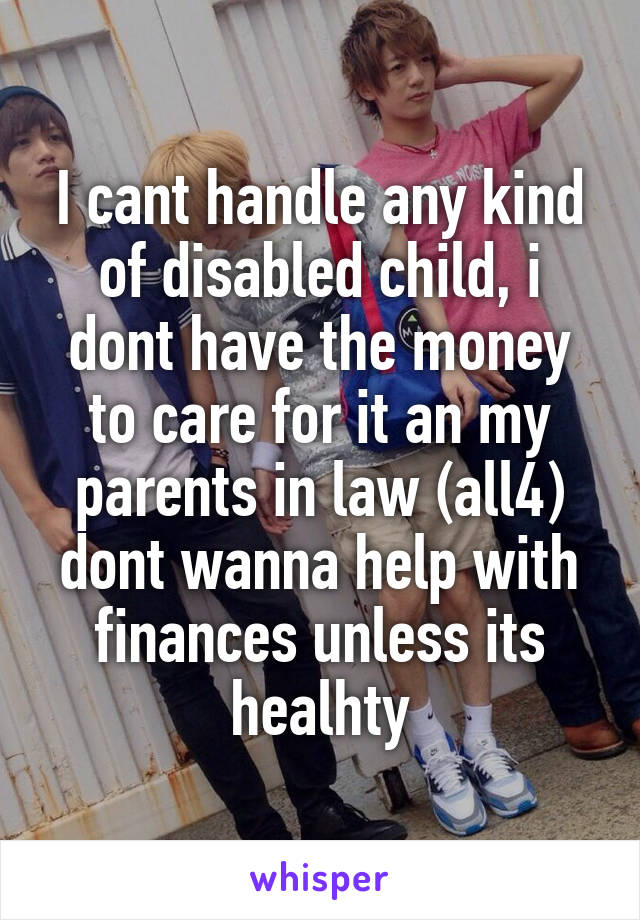 I cant handle any kind of disabled child, i dont have the money to care for it an my parents in law (all4) dont wanna help with finances unless its healhty