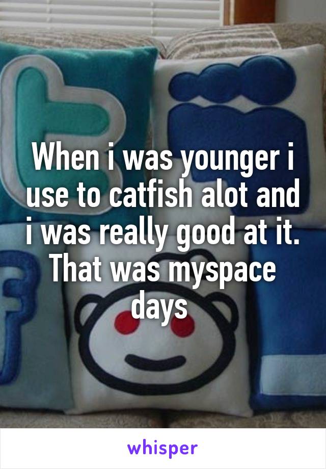 When i was younger i use to catfish alot and i was really good at it. That was myspace days 