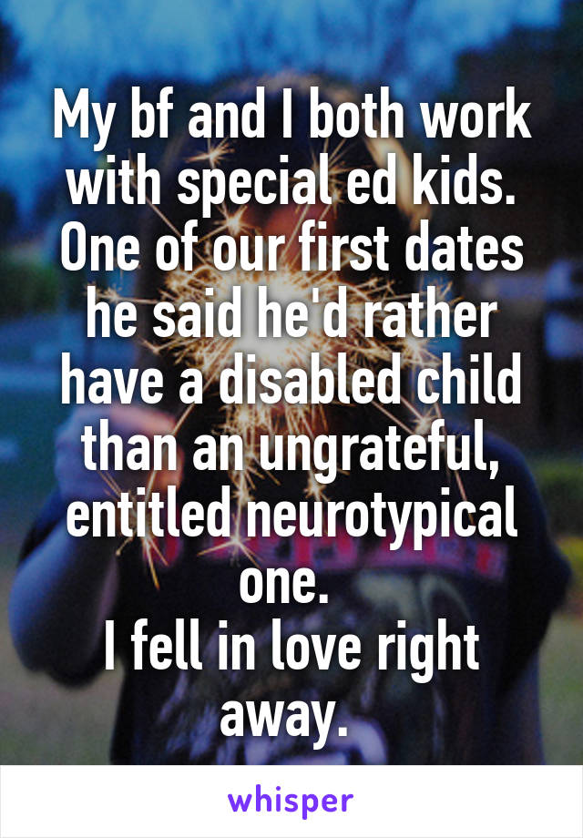 My bf and I both work with special ed kids. One of our first dates he said he'd rather have a disabled child than an ungrateful, entitled neurotypical one. 
I fell in love right away. 