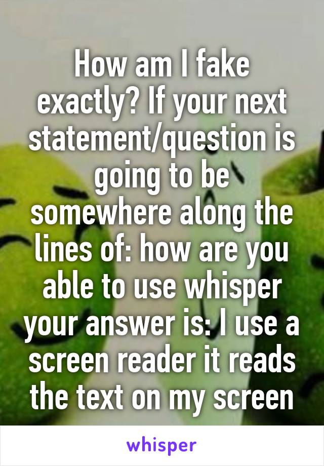 How am I fake exactly? If your next statement/question is going to be somewhere along the lines of: how are you able to use whisper your answer is: I use a screen reader it reads the text on my screen