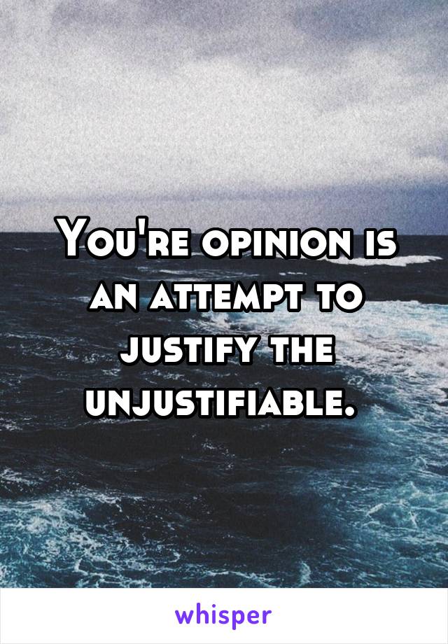 You're opinion is an attempt to justify the unjustifiable. 