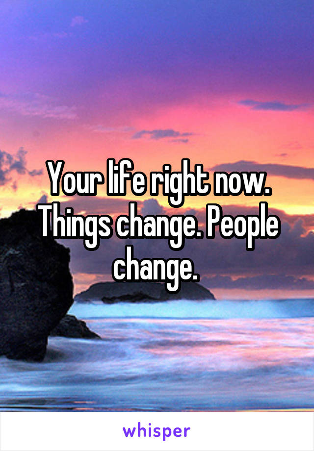 Your life right now. Things change. People change. 