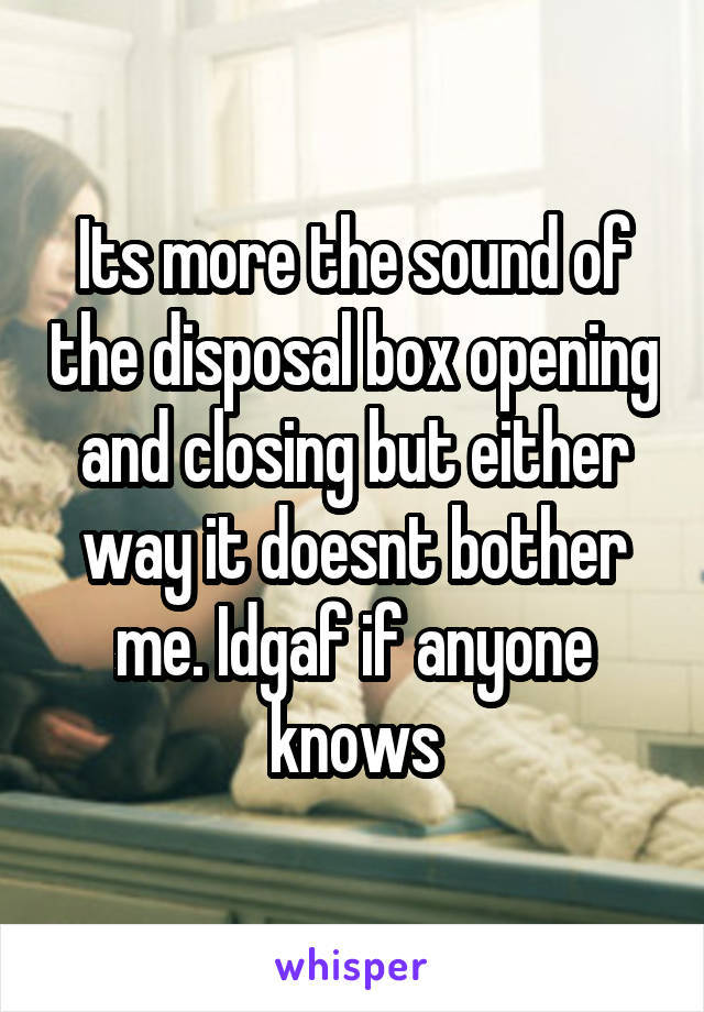 Its more the sound of the disposal box opening and closing but either way it doesnt bother me. Idgaf if anyone knows