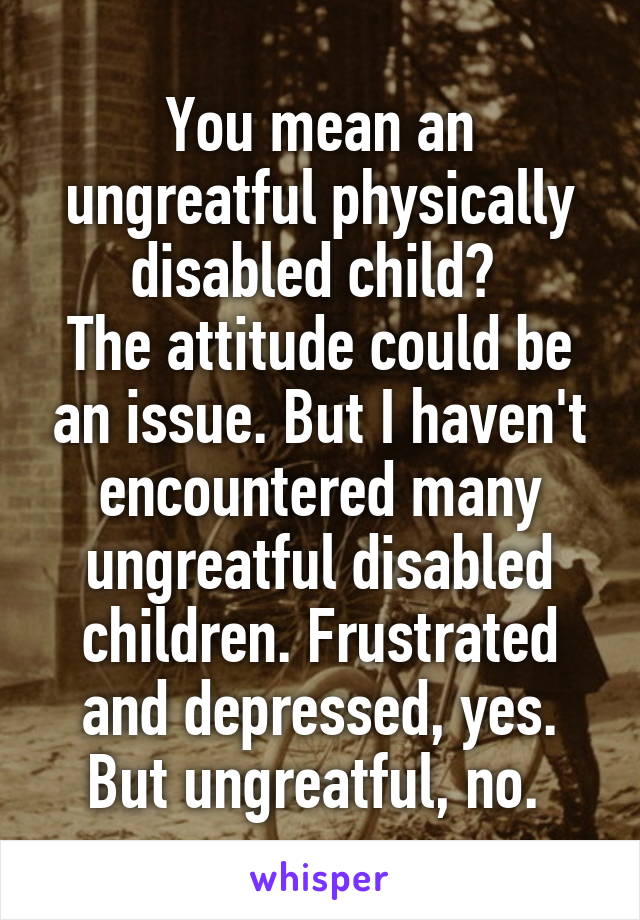 You mean an ungreatful physically disabled child? 
The attitude could be an issue. But I haven't encountered many ungreatful disabled children. Frustrated and depressed, yes. But ungreatful, no. 