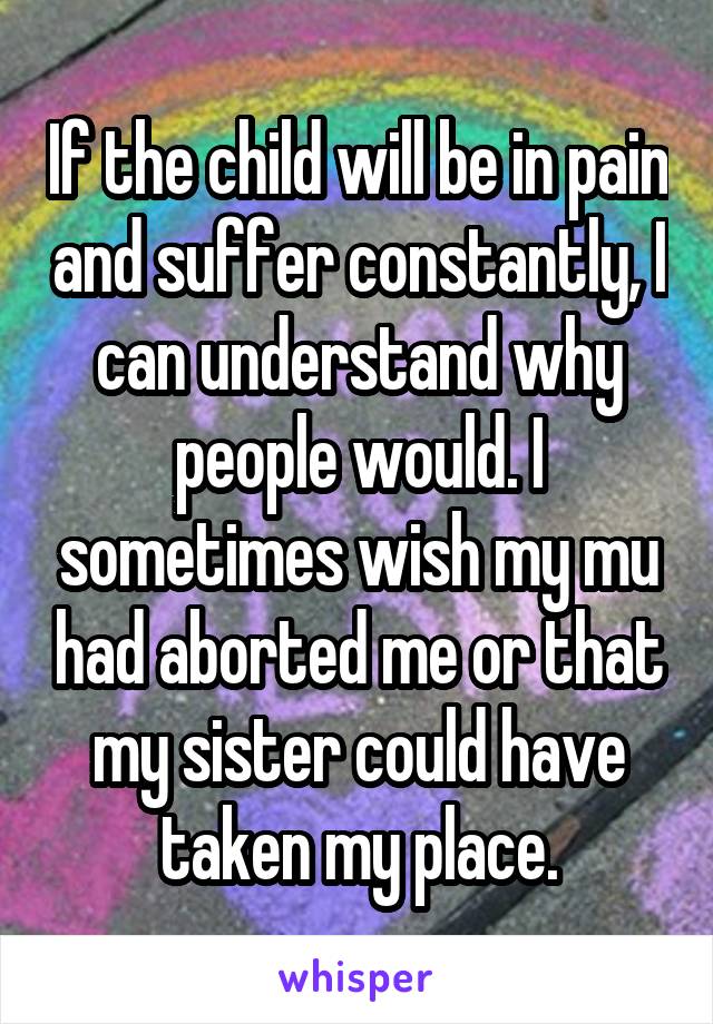 If the child will be in pain and suffer constantly, I can understand why people would. I sometimes wish my mu had aborted me or that my sister could have taken my place.