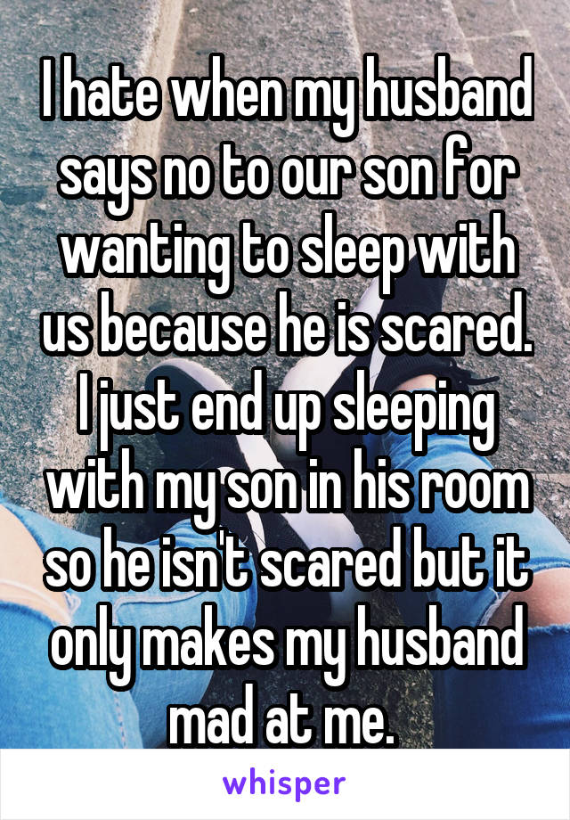 I hate when my husband says no to our son for wanting to sleep with us because he is scared. I just end up sleeping with my son in his room so he isn't scared but it only makes my husband mad at me. 