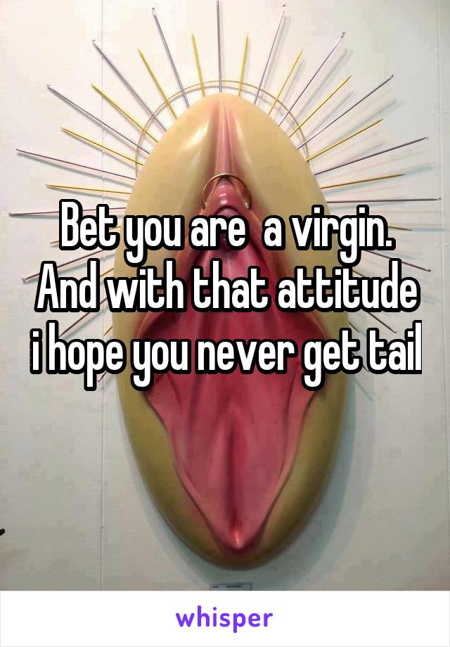 Bet you are  a virgin. And with that attitude i hope you never get tail 