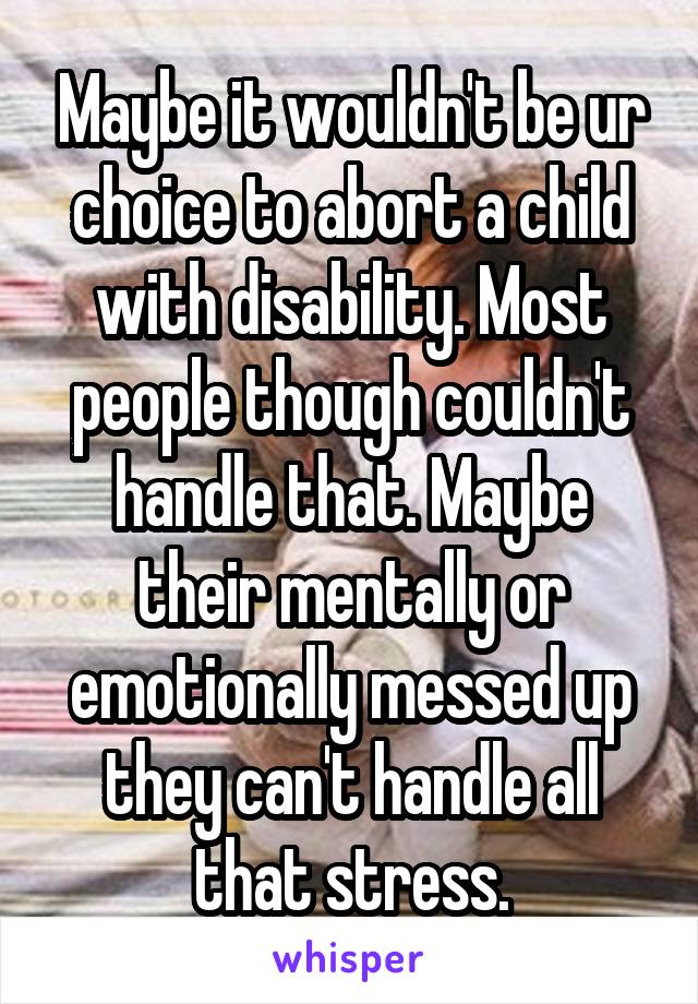 Maybe it wouldn't be ur choice to abort a child with disability. Most people though couldn't handle that. Maybe their mentally or emotionally messed up they can't handle all that stress.