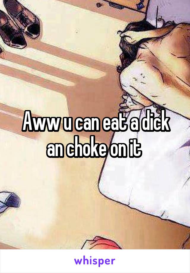 Aww u can eat a dick an choke on it 