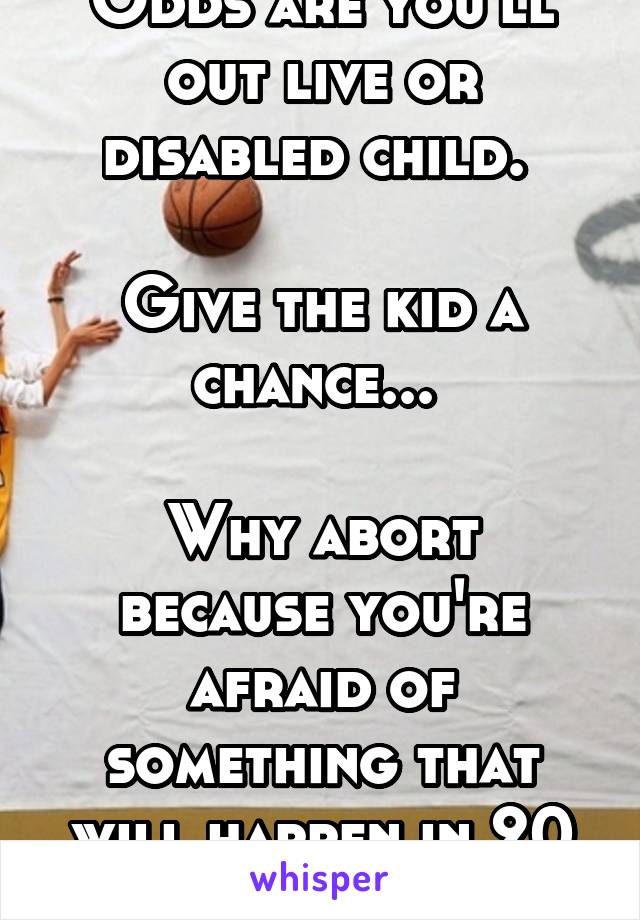 Odds are you'll out live or disabled child. 

Give the kid a chance... 

Why abort because you're afraid of something that will happen in 20 years. 