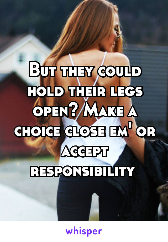 But they could hold their legs open? Make a choice close em' or accept responsibility 