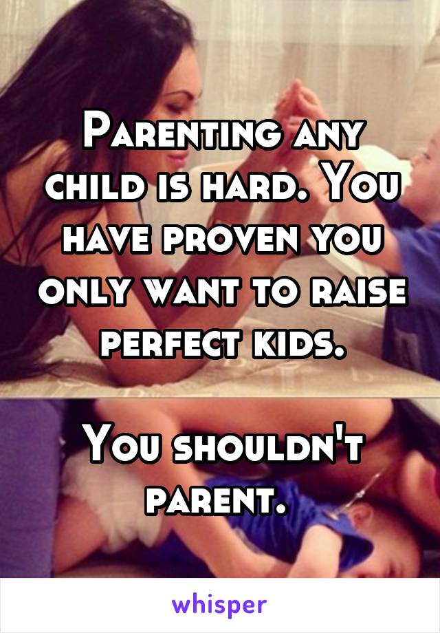 Parenting any child is hard. You have proven you only want to raise perfect kids.

You shouldn't parent. 