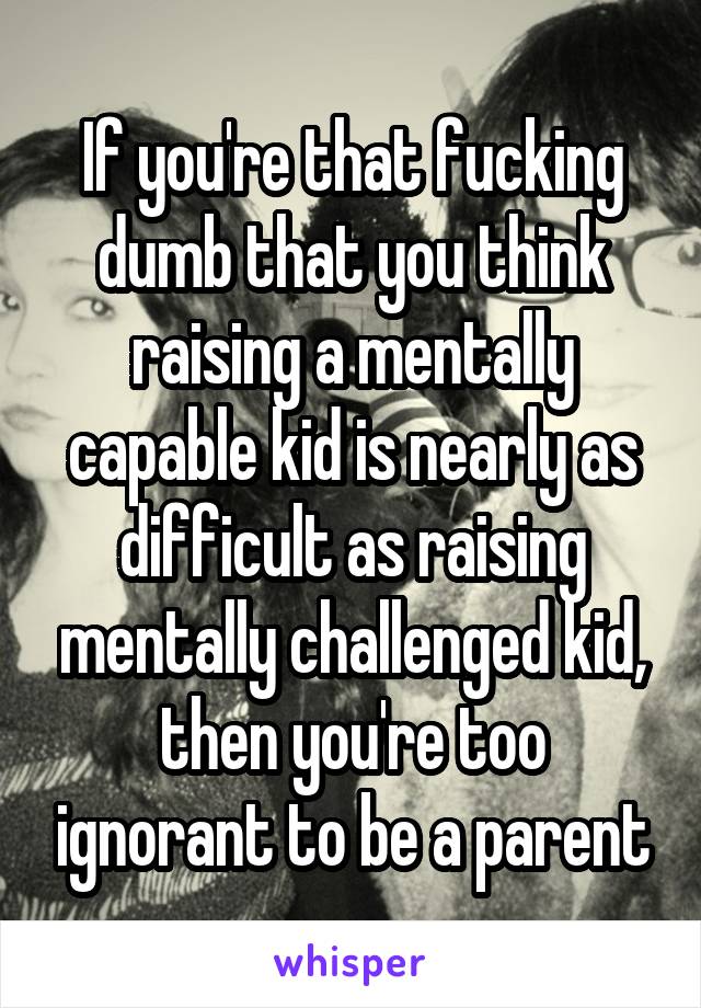 If you're that fucking dumb that you think raising a mentally capable kid is nearly as difficult as raising mentally challenged kid, then you're too ignorant to be a parent