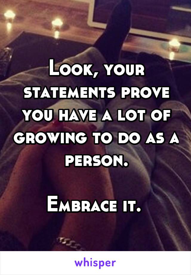 Look, your statements prove you have a lot of growing to do as a person.

Embrace it. 