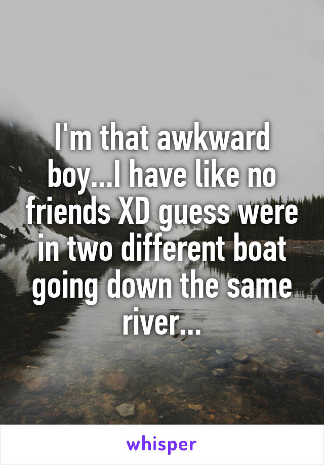 I'm that awkward boy...I have like no friends XD guess were in two different boat going down the same river...