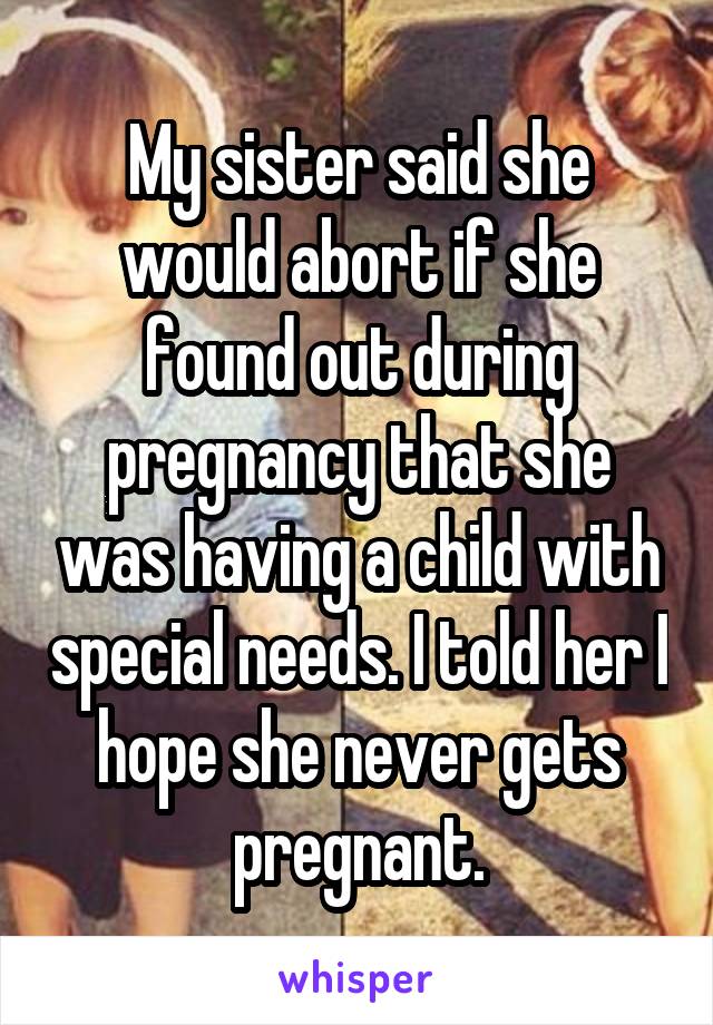 My sister said she would abort if she found out during pregnancy that she was having a child with special needs. I told her I hope she never gets pregnant.