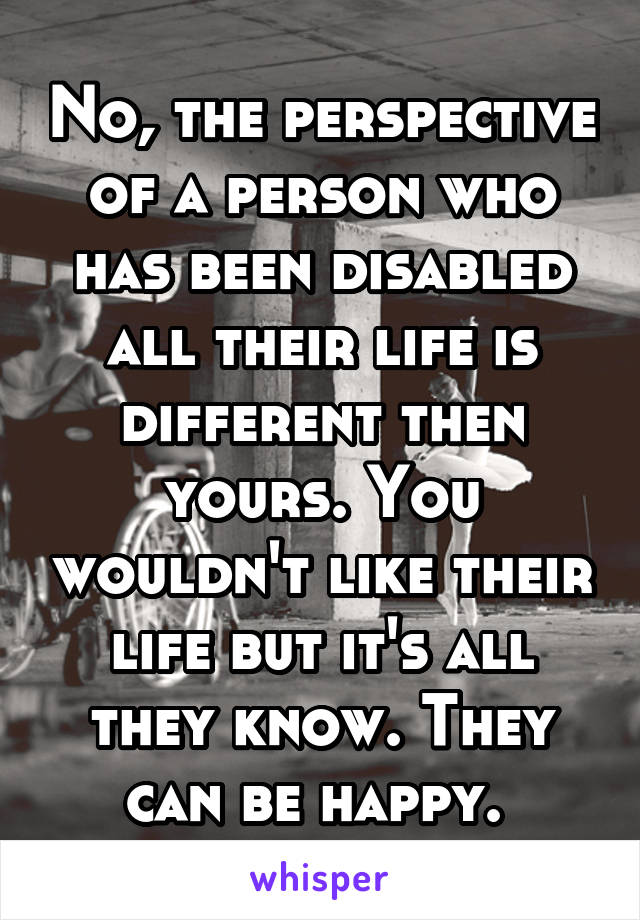 No, the perspective of a person who has been disabled all their life is different then yours. You wouldn't like their life but it's all they know. They can be happy. 