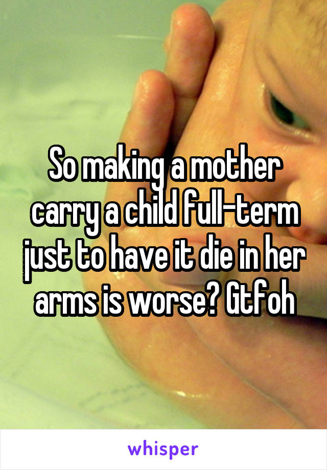 So making a mother carry a child full-term just to have it die in her arms is worse? Gtfoh