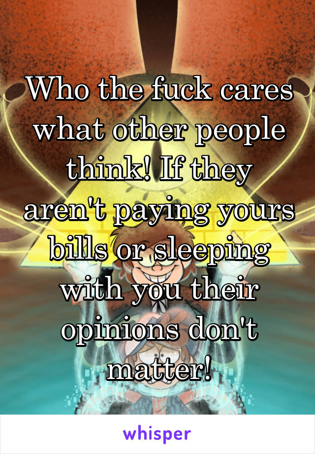 Who the fuck cares what other people think! If they aren't paying yours bills or sleeping with you their opinions don't matter!