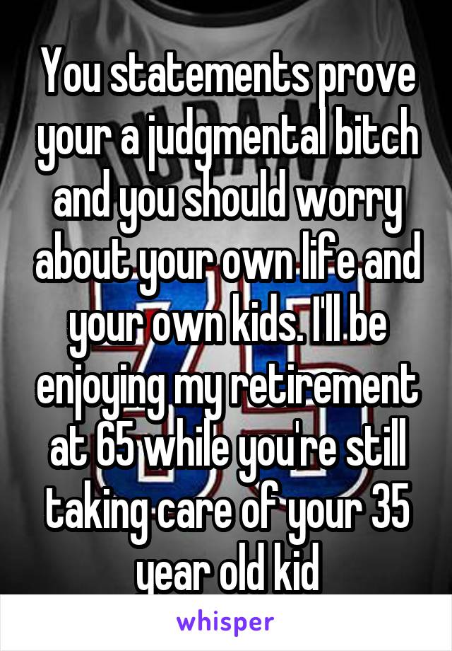 You statements prove your a judgmental bitch and you should worry about your own life and your own kids. I'll be enjoying my retirement at 65 while you're still taking care of your 35 year old kid