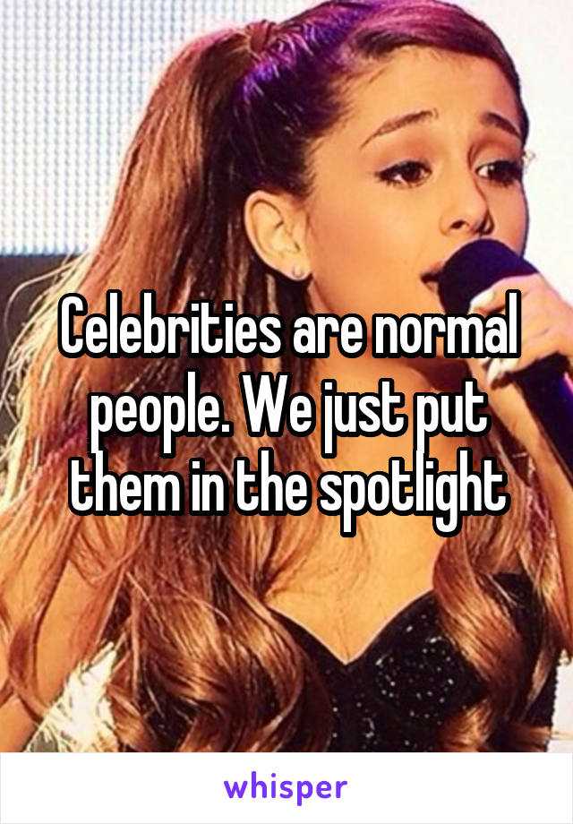 Celebrities are normal people. We just put them in the spotlight