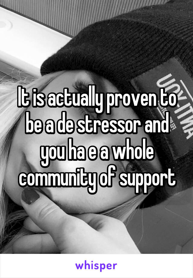 It is actually proven to be a de stressor and you ha e a whole community of support