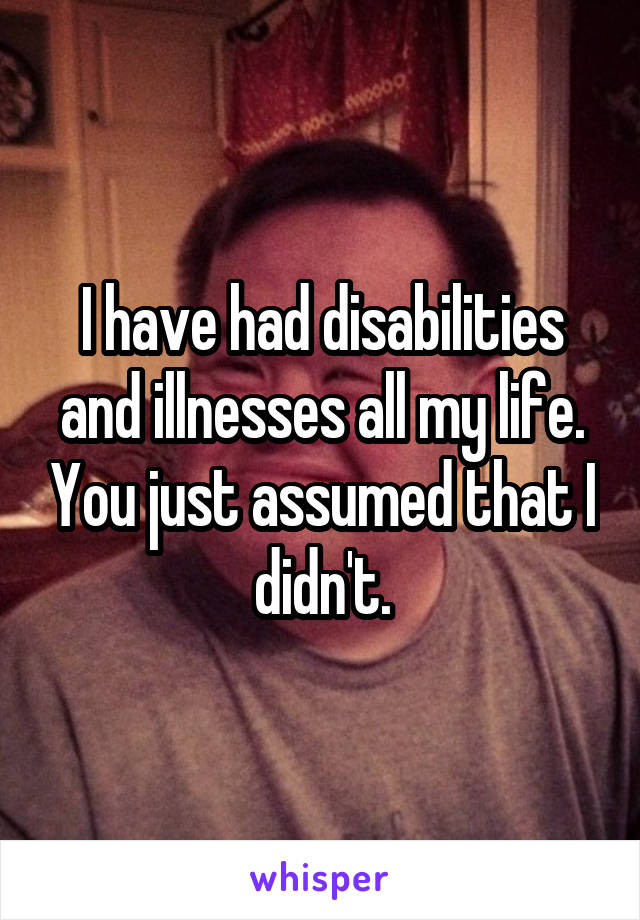 I have had disabilities and illnesses all my life. You just assumed that I didn't.