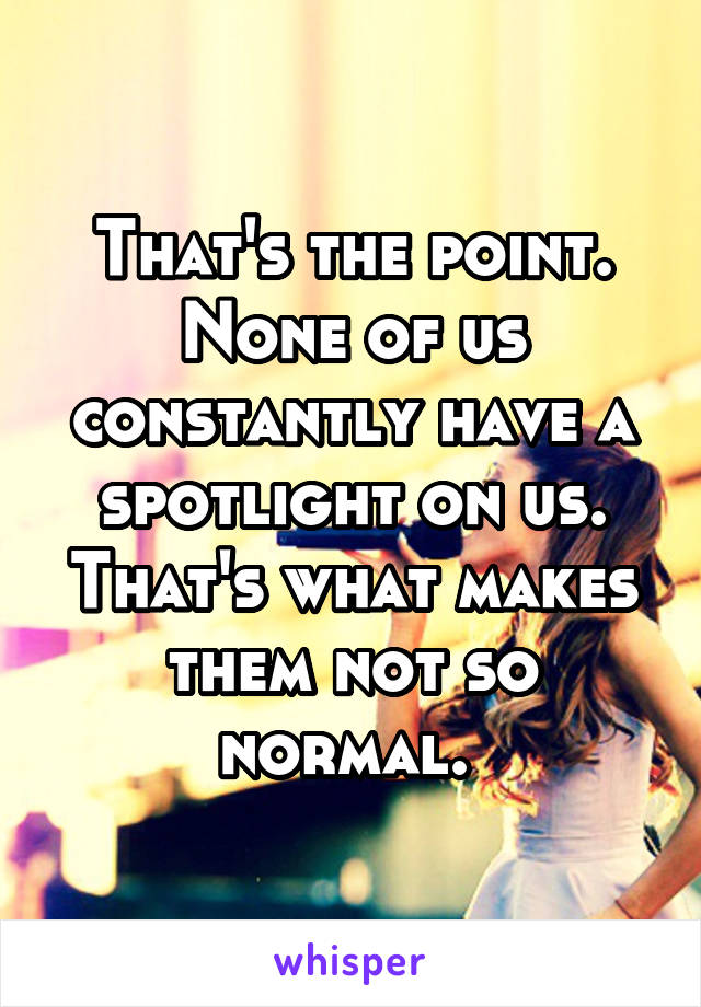 That's the point. None of us constantly have a spotlight on us. That's what makes them not so normal. 