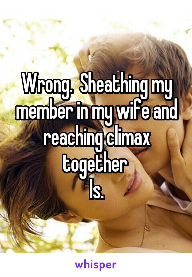 Wrong.  Sheathing my member in my wife and reaching climax together 
Is.