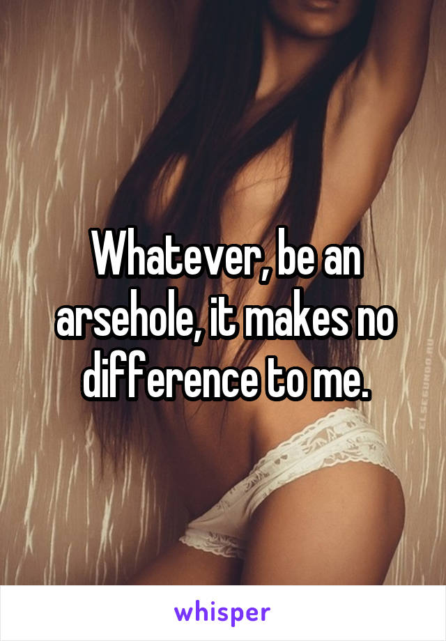 Whatever, be an arsehole, it makes no difference to me.