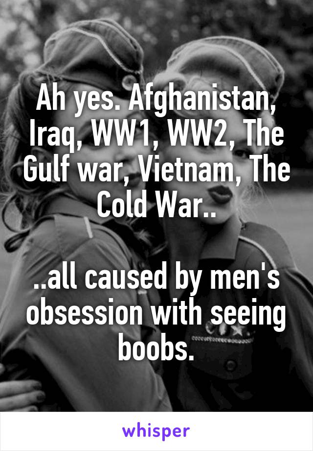 Ah yes. Afghanistan, Iraq, WW1, WW2, The Gulf war, Vietnam, The Cold War..

..all caused by men's obsession with seeing boobs.