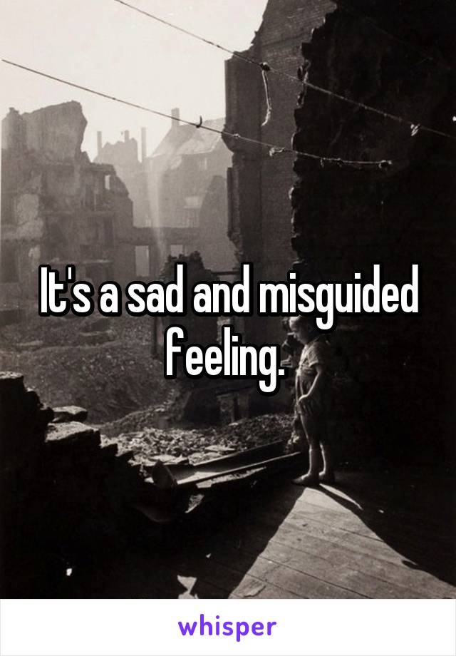 It's a sad and misguided feeling. 