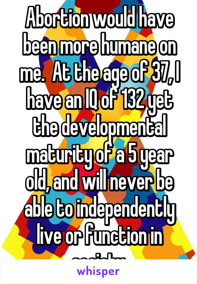 Abortion would have been more humane on me.  At the age of 37, I have an IQ of 132 yet the developmental maturity of a 5 year old, and will never be able to independently live or function in society.