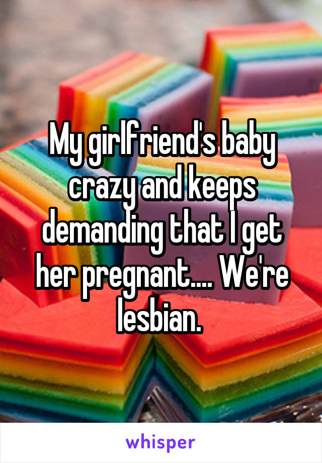 My girlfriend's baby crazy and keeps demanding that I get her pregnant.... We're lesbian. 