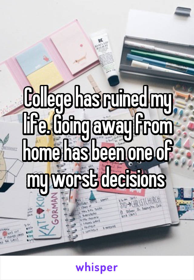 College has ruined my life. Going away from home has been one of my worst decisions 
