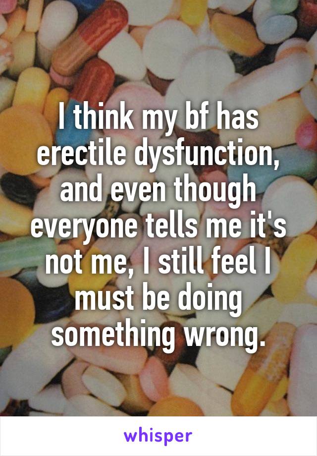 I think my bf has erectile dysfunction, and even though everyone tells me it's not me, I still feel I must be doing something wrong.