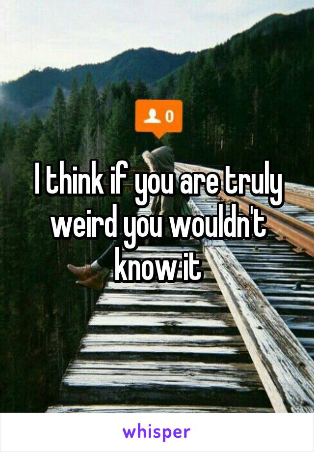 I think if you are truly weird you wouldn't know it