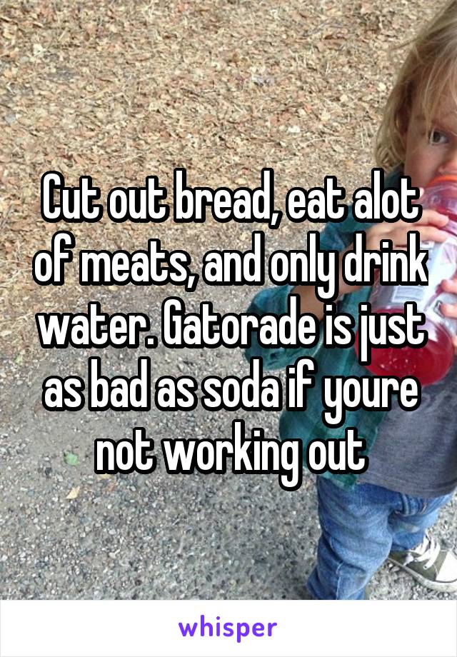 Cut out bread, eat alot of meats, and only drink water. Gatorade is just as bad as soda if youre not working out