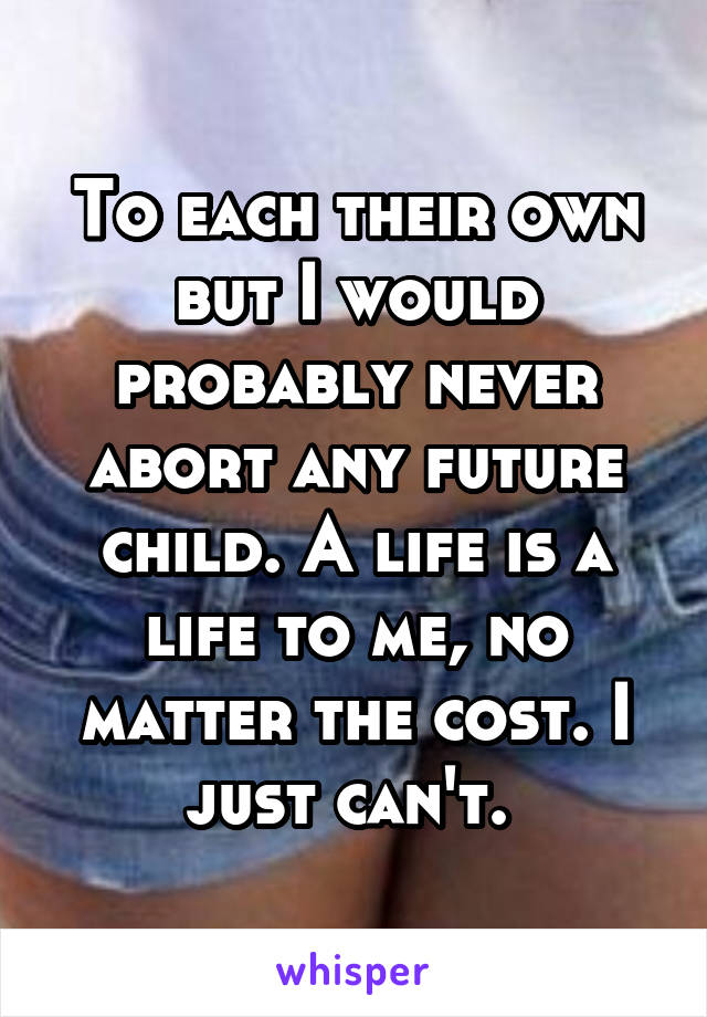 To each their own but I would probably never abort any future child. A life is a life to me, no matter the cost. I just can't. 